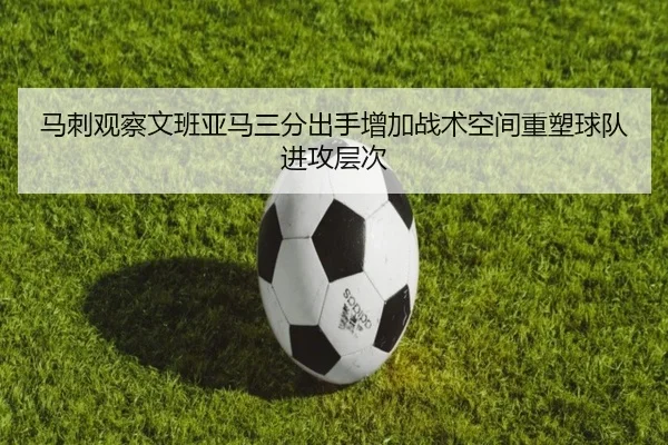 马刺观察文班亚马三分出手增加战术空间重塑球队进攻层次